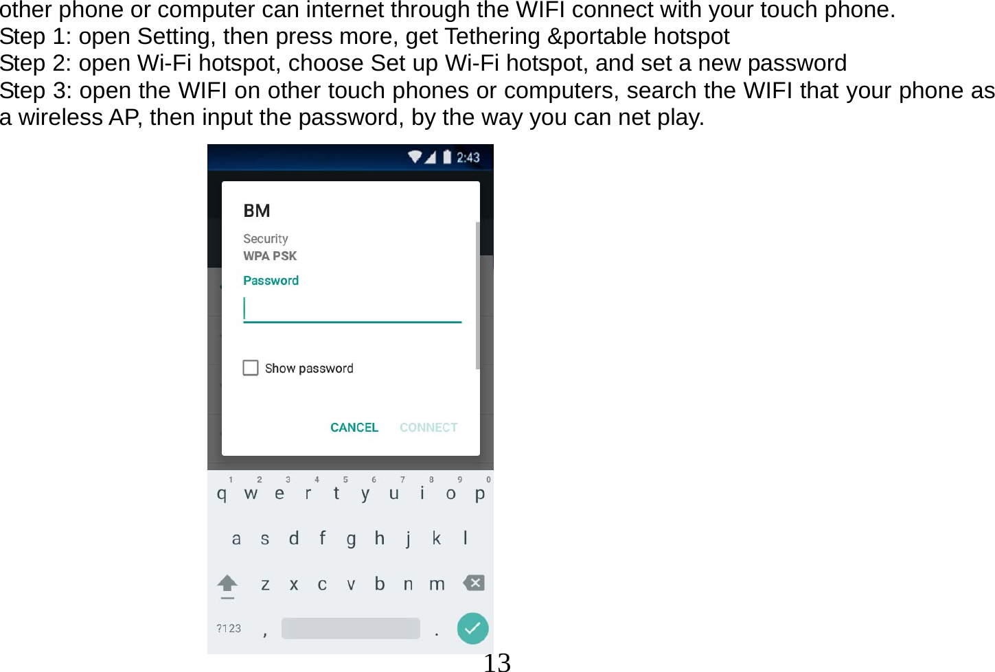  13  other phone or computer can internet through the WIFI connect with your touch phone.   Step 1: open Setting, then press more, get Tethering &amp;portable hotspot Step 2: open Wi-Fi hotspot, choose Set up Wi-Fi hotspot, and set a new password Step 3: open the WIFI on other touch phones or computers, search the WIFI that your phone as a wireless AP, then input the password, by the way you can net play.                    