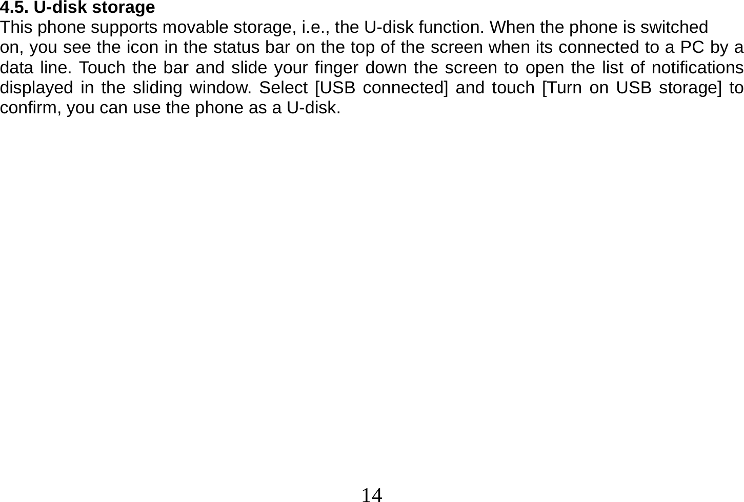  14  4.5. U-disk storage This phone supports movable storage, i.e., the U-disk function. When the phone is switched on, you see the icon in the status bar on the top of the screen when its connected to a PC by a data line. Touch the bar and slide your finger down the screen to open the list of notifications displayed in the sliding window. Select [USB connected] and touch [Turn on USB storage] to confirm, you can use the phone as a U-disk.                    