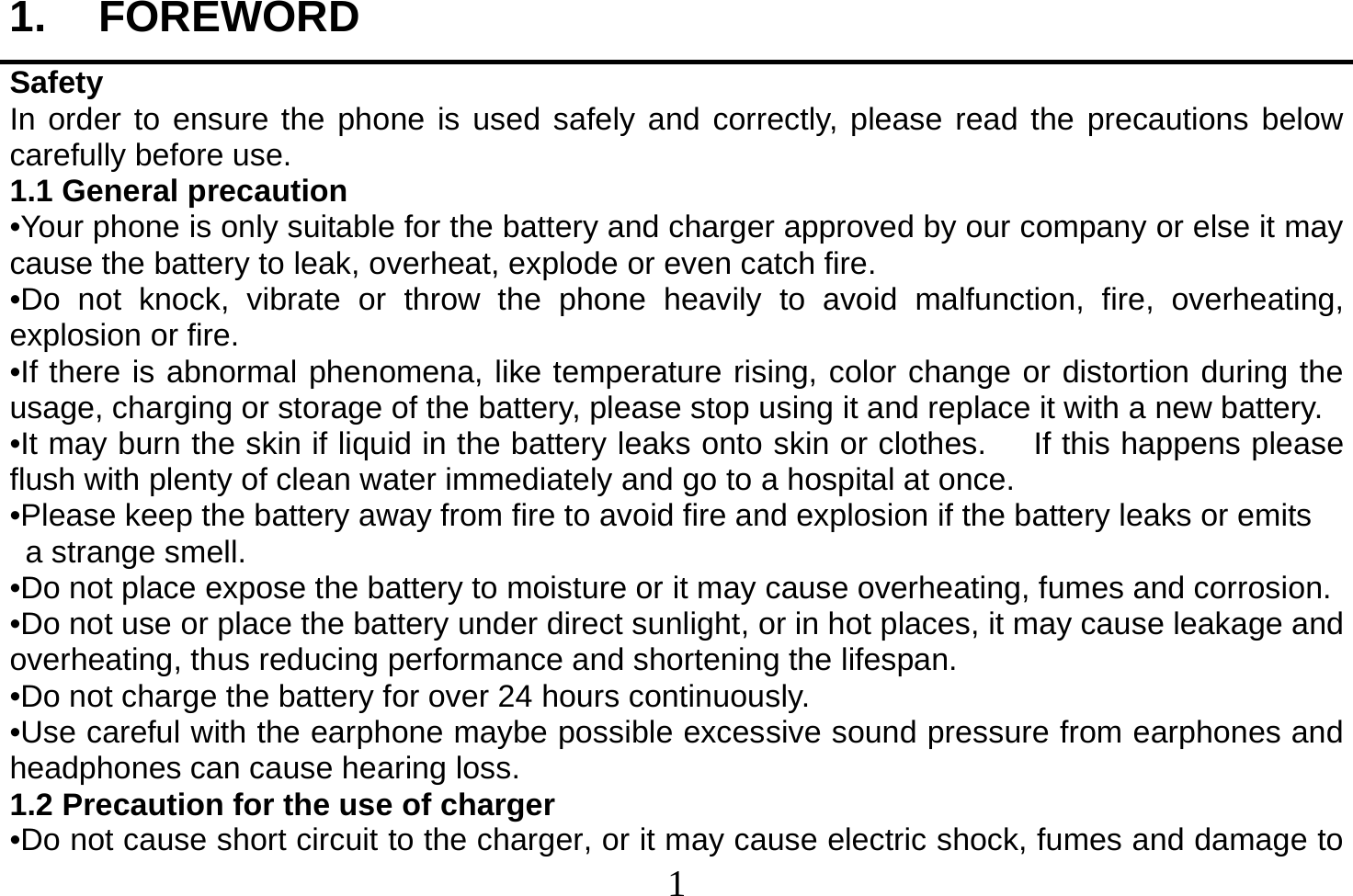  1  1. FOREWORD Safety In order to ensure the phone is used safely and correctly, please read the precautions below carefully before use. 1.1 General precaution •Your phone is only suitable for the battery and charger approved by our company or else it may cause the battery to leak, overheat, explode or even catch fire. •Do not knock, vibrate or throw the phone heavily to avoid malfunction, fire, overheating, explosion or fire. •If there is abnormal phenomena, like temperature rising, color change or distortion during the usage, charging or storage of the battery, please stop using it and replace it with a new battery. •It may burn the skin if liquid in the battery leaks onto skin or clothes.      If this happens please flush with plenty of clean water immediately and go to a hospital at once. •Please keep the battery away from fire to avoid fire and explosion if the battery leaks or emits   a strange smell. •Do not place expose the battery to moisture or it may cause overheating, fumes and corrosion. •Do not use or place the battery under direct sunlight, or in hot places, it may cause leakage and overheating, thus reducing performance and shortening the lifespan. •Do not charge the battery for over 24 hours continuously. •Use careful with the earphone maybe possible excessive sound pressure from earphones and headphones can cause hearing loss. 1.2 Precaution for the use of charger •Do not cause short circuit to the charger, or it may cause electric shock, fumes and damage to 