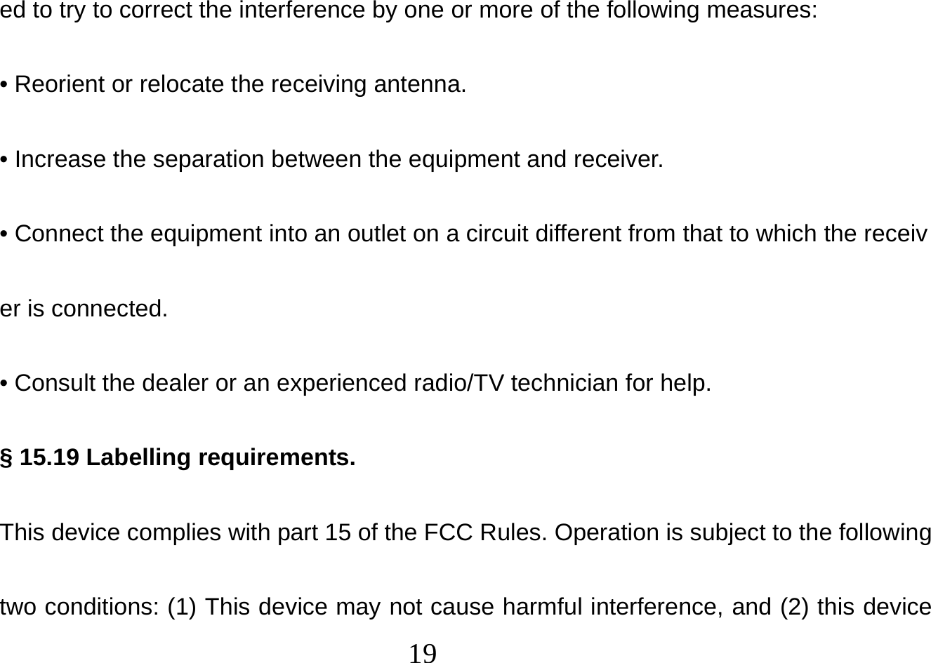  19  ed to try to correct the interference by one or more of the following measures: • Reorient or relocate the receiving antenna. • Increase the separation between the equipment and receiver. • Connect the equipment into an outlet on a circuit different from that to which the receiver is connected. • Consult the dealer or an experienced radio/TV technician for help. § 15.19 Labelling requirements. This device complies with part 15 of the FCC Rules. Operation is subject to the following two conditions: (1) This device may not cause harmful interference, and (2) this device 