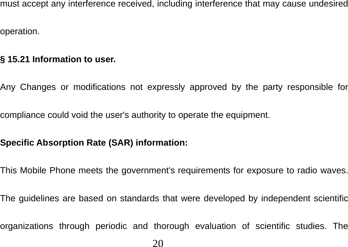  20  must accept any interference received, including interference that may cause undesired operation. § 15.21 Information to user. Any Changes or modifications not expressly approved by the party responsible for compliance could void the user&apos;s authority to operate the equipment. Specific Absorption Rate (SAR) information: This Mobile Phone meets the government&apos;s requirements for exposure to radio waves. The guidelines are based on standards that were developed by independent scientific organizations through periodic and thorough evaluation of scientific studies. The 