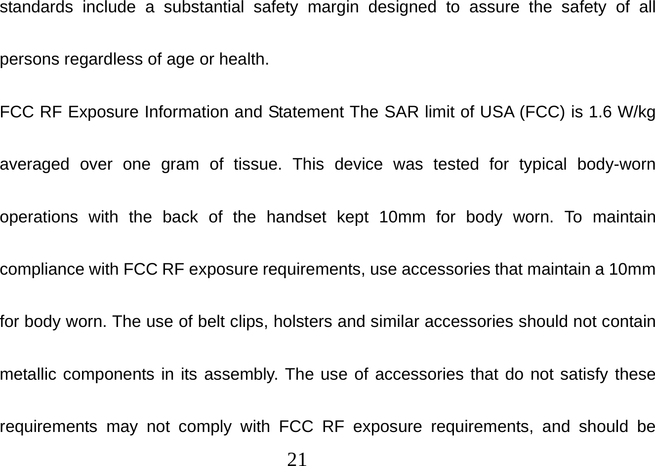  21  standards include a substantial safety margin designed to assure the safety of all persons regardless of age or health. FCC RF Exposure Information and Statement The SAR limit of USA (FCC) is 1.6 W/kg averaged over one gram of tissue. This device was tested for typical body-worn operations with the back of the handset kept 10mm for body worn. To maintain compliance with FCC RF exposure requirements, use accessories that maintain a 10mm for body worn. The use of belt clips, holsters and similar accessories should not contain metallic components in its assembly. The use of accessories that do not satisfy these requirements may not comply with FCC RF exposure requirements, and should be 