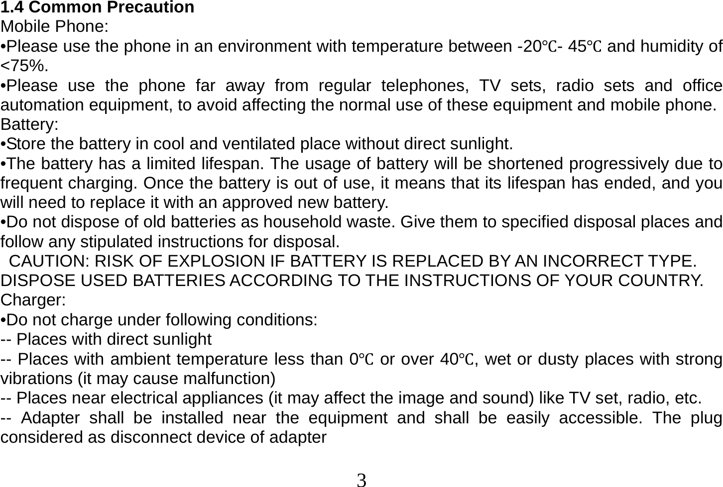  3  1.4 Common Precaution Mobile Phone: •Please use the phone in an environment with temperature between -20- 45 and humidity of &lt;75%. •Please use the phone far away from regular telephones, TV sets, radio sets and office automation equipment, to avoid affecting the normal use of these equipment and mobile phone. Battery: •Store the battery in cool and ventilated place without direct sunlight. •The battery has a limited lifespan. The usage of battery will be shortened progressively due to frequent charging. Once the battery is out of use, it means that its lifespan has ended, and you will need to replace it with an approved new battery. •Do not dispose of old batteries as household waste. Give them to specified disposal places and follow any stipulated instructions for disposal.   CAUTION: RISK OF EXPLOSION IF BATTERY IS REPLACED BY AN INCORRECT TYPE. DISPOSE USED BATTERIES ACCORDING TO THE INSTRUCTIONS OF YOUR COUNTRY. Charger: •Do not charge under following conditions: -- Places with direct sunlight -- Places with ambient temperature less than 0 or over 40, wet or dusty places with strong vibrations (it may cause malfunction) -- Places near electrical appliances (it may affect the image and sound) like TV set, radio, etc. -- Adapter shall be installed near the equipment and shall be easily accessible. The plug considered as disconnect device of adapter  