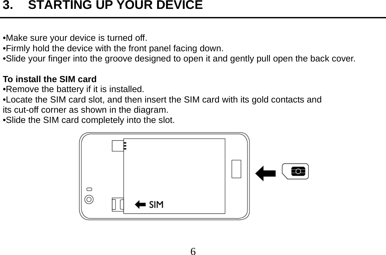  6  3.  STARTING UP YOUR DEVICE  •Make sure your device is turned off. •Firmly hold the device with the front panel facing down. •Slide your finger into the groove designed to open it and gently pull open the back cover.  To install the SIM card •Remove the battery if it is installed. •Locate the SIM card slot, and then insert the SIM card with its gold contacts and its cut-off corner as shown in the diagram. •Slide the SIM card completely into the slot.   