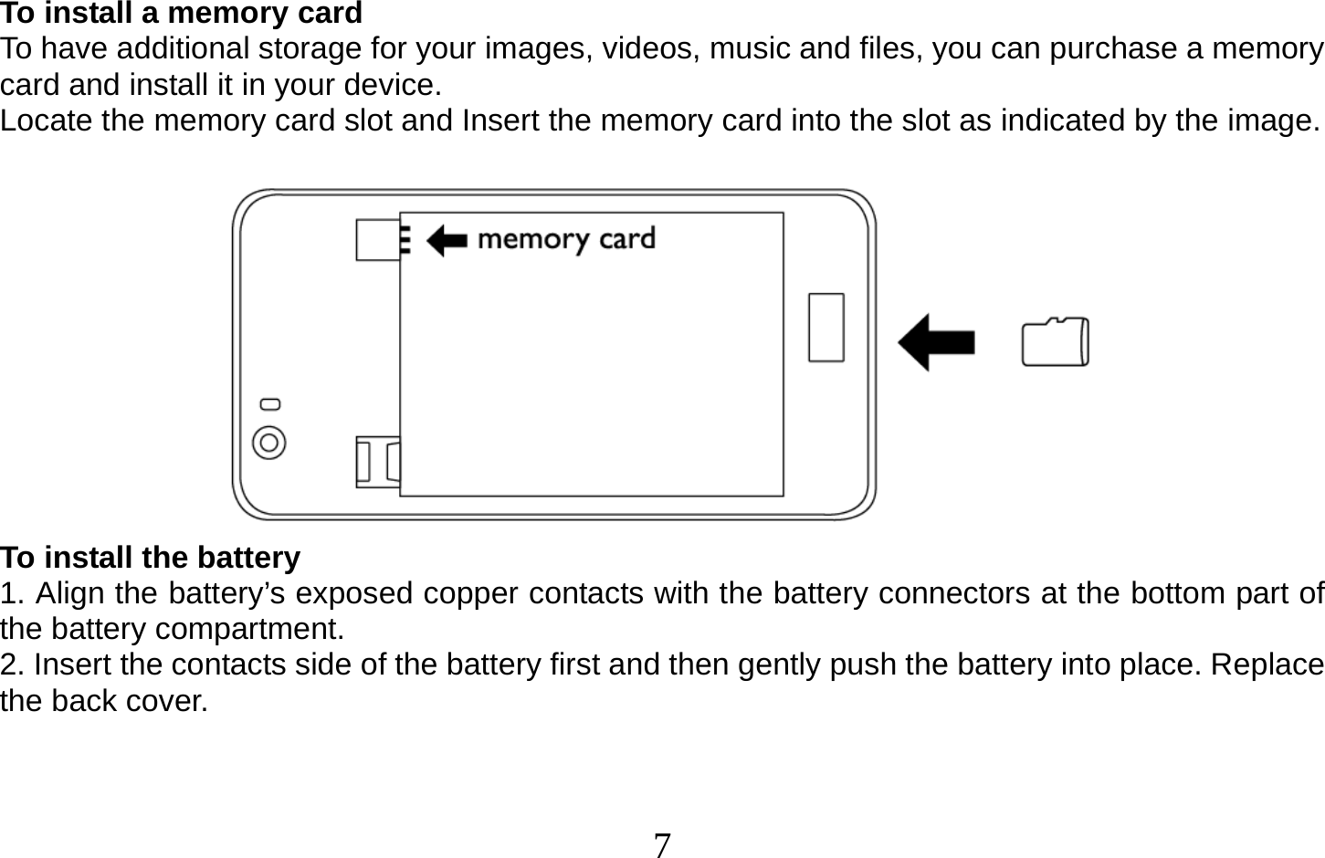  7   To install a memory card To have additional storage for your images, videos, music and files, you can purchase a memory card and install it in your device. Locate the memory card slot and Insert the memory card into the slot as indicated by the image.   To install the battery 1. Align the battery’s exposed copper contacts with the battery connectors at the bottom part of the battery compartment. 2. Insert the contacts side of the battery first and then gently push the battery into place. Replace the back cover.   