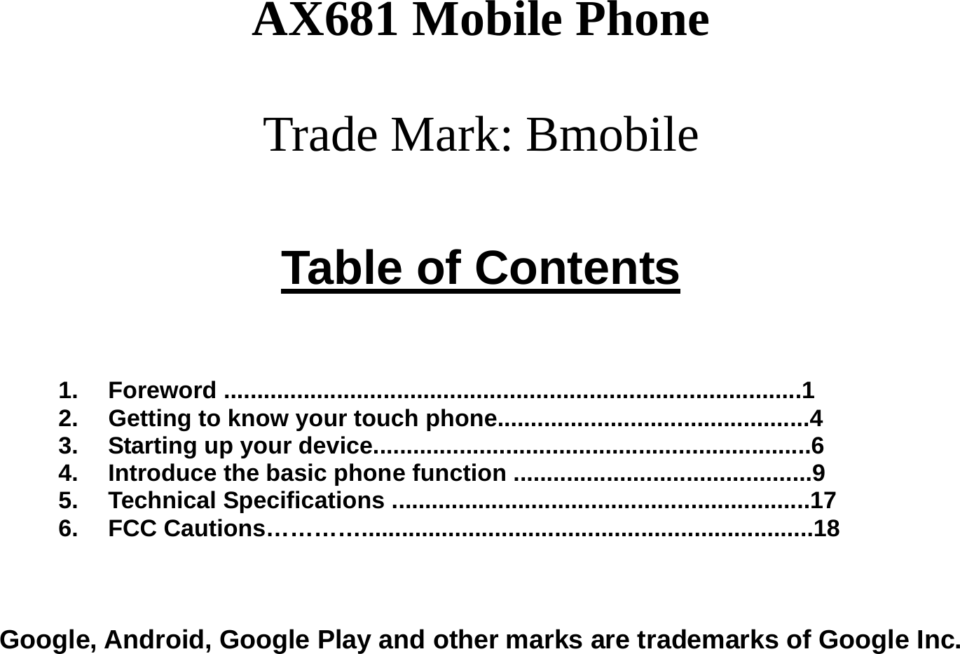  AX681 Mobile Phone  Trade Mark: Bmobile  Table of Contents    1. Foreword .......................................................................................1 2.  Getting to know your touch phone...............................................4 3.  Starting up your device..................................................................6 4.  Introduce the basic phone function .............................................9 5. Technical Specifications ...............................................................17 6. FCC Cautions…………....................................................................18    Google, Android, Google Play and other marks are trademarks of Google Inc. 