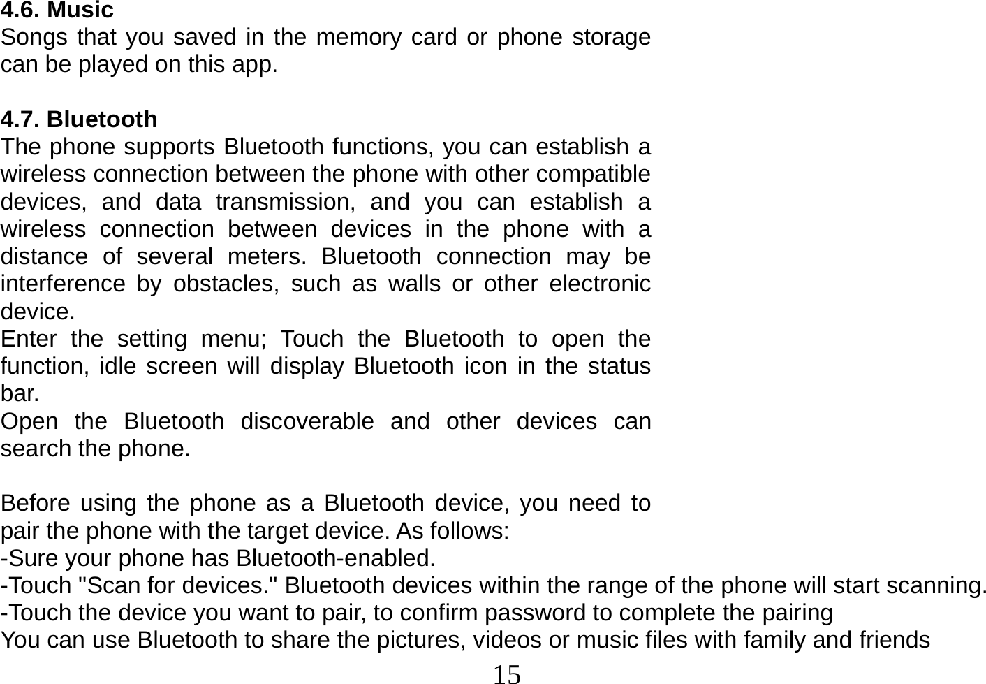  15  4.6. Music Songs that you saved in the memory card or phone storage can be played on this app.  4.7. Bluetooth The phone supports Bluetooth functions, you can establish a wireless connection between the phone with other compatible devices, and data transmission, and you can establish a wireless connection between devices in the phone with a distance of several meters. Bluetooth connection may be interference by obstacles, such as walls or other electronic device. Enter the setting menu; Touch the Bluetooth to open the function, idle screen will display Bluetooth icon in the status bar. Open the Bluetooth discoverable and other devices can search the phone.  Before using the phone as a Bluetooth device, you need to pair the phone with the target device. As follows: -Sure your phone has Bluetooth-enabled. -Touch &quot;Scan for devices.&quot; Bluetooth devices within the range of the phone will start scanning. -Touch the device you want to pair, to confirm password to complete the pairing You can use Bluetooth to share the pictures, videos or music files with family and friends 