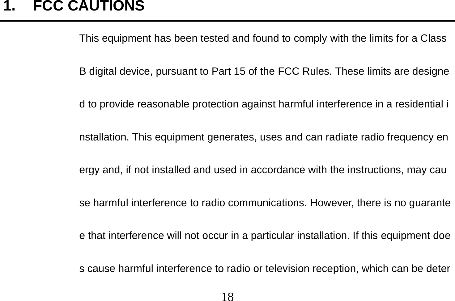  18  1. FCC CAUTIONS This equipment has been tested and found to comply with the limits for a Class B digital device, pursuant to Part 15 of the FCC Rules. These limits are designed to provide reasonable protection against harmful interference in a residential installation. This equipment generates, uses and can radiate radio frequency energy and, if not installed and used in accordance with the instructions, may cause harmful interference to radio communications. However, there is no guarantee that interference will not occur in a particular installation. If this equipment does cause harmful interference to radio or television reception, which can be deter
