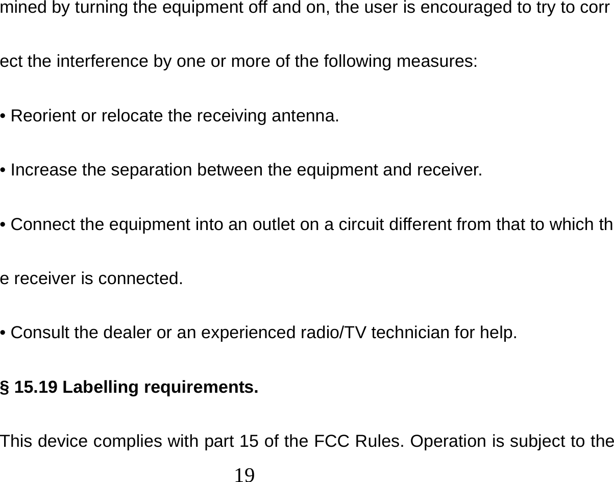  19  mined by turning the equipment off and on, the user is encouraged to try to correct the interference by one or more of the following measures: • Reorient or relocate the receiving antenna. • Increase the separation between the equipment and receiver. • Connect the equipment into an outlet on a circuit different from that to which the receiver is connected. • Consult the dealer or an experienced radio/TV technician for help. § 15.19 Labelling requirements. This device complies with part 15 of the FCC Rules. Operation is subject to the 