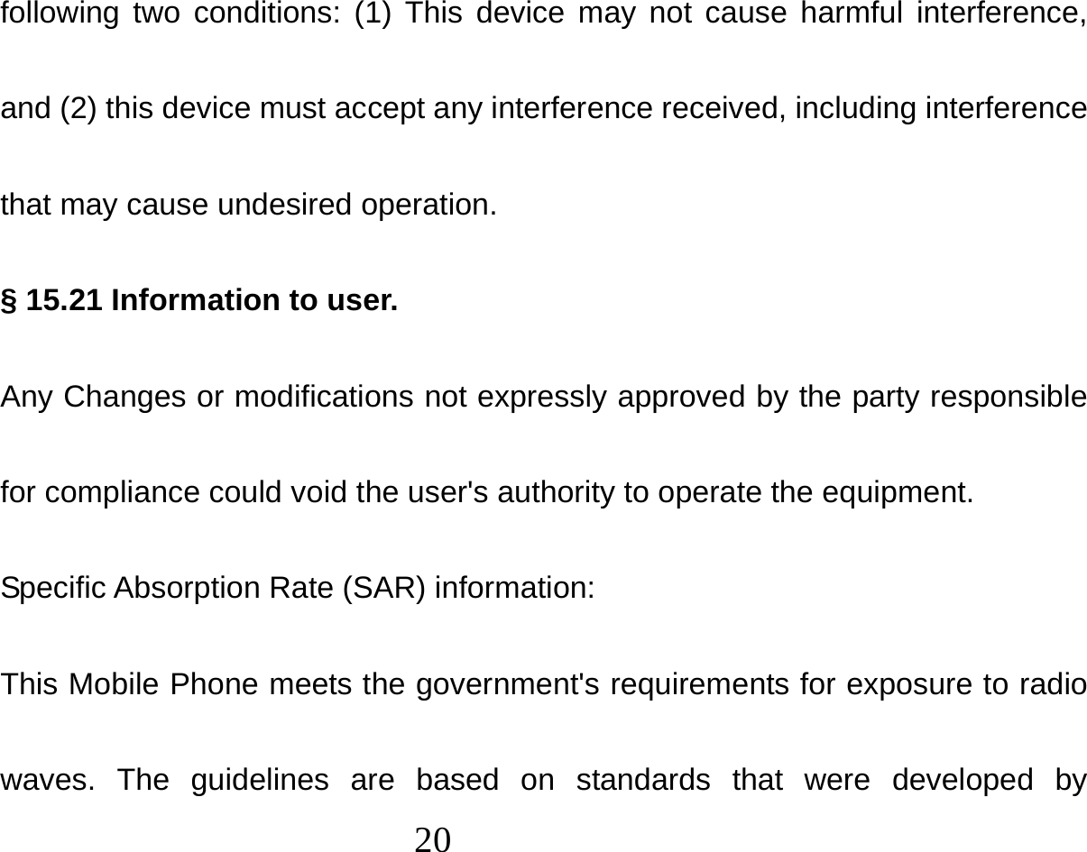  20  following two conditions: (1) This device may not cause harmful interference, and (2) this device must accept any interference received, including interference that may cause undesired operation. § 15.21 Information to user. Any Changes or modifications not expressly approved by the party responsible for compliance could void the user&apos;s authority to operate the equipment. Specific Absorption Rate (SAR) information: This Mobile Phone meets the government&apos;s requirements for exposure to radio waves. The guidelines are based on standards that were developed by 