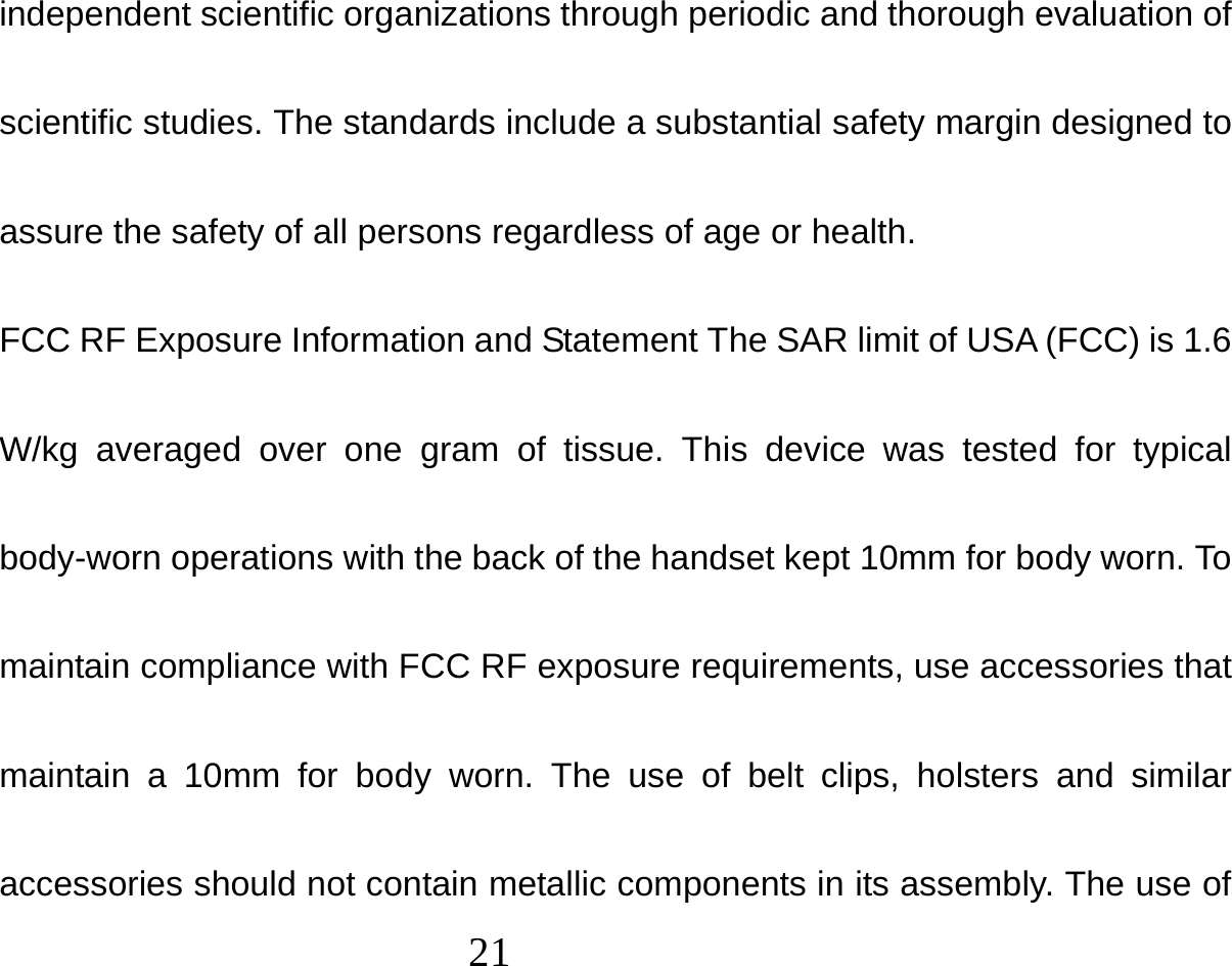  21  independent scientific organizations through periodic and thorough evaluation of scientific studies. The standards include a substantial safety margin designed to assure the safety of all persons regardless of age or health. FCC RF Exposure Information and Statement The SAR limit of USA (FCC) is 1.6 W/kg averaged over one gram of tissue. This device was tested for typical body-worn operations with the back of the handset kept 10mm for body worn. To maintain compliance with FCC RF exposure requirements, use accessories that maintain a 10mm for body worn. The use of belt clips, holsters and similar accessories should not contain metallic components in its assembly. The use of 