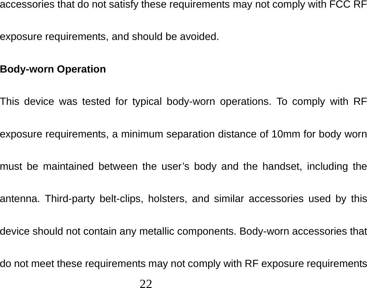  22  accessories that do not satisfy these requirements may not comply with FCC RF exposure requirements, and should be avoided. Body-worn Operation This device was tested for typical body-worn operations. To comply with RF exposure requirements, a minimum separation distance of 10mm for body worn must be maintained between the user’s body and the handset, including the antenna. Third-party belt-clips, holsters, and similar accessories used by this device should not contain any metallic components. Body-worn accessories that do not meet these requirements may not comply with RF exposure requirements 