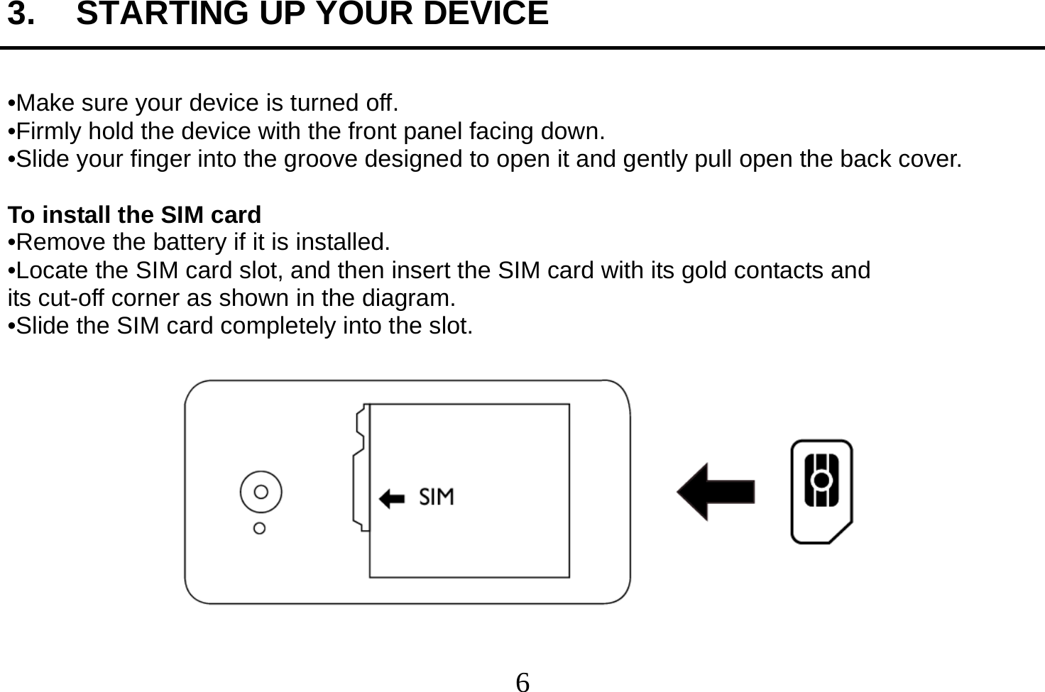  6  3.  STARTING UP YOUR DEVICE  •Make sure your device is turned off. •Firmly hold the device with the front panel facing down. •Slide your finger into the groove designed to open it and gently pull open the back cover.  To install the SIM card •Remove the battery if it is installed. •Locate the SIM card slot, and then insert the SIM card with its gold contacts and its cut-off corner as shown in the diagram. •Slide the SIM card completely into the slot.   