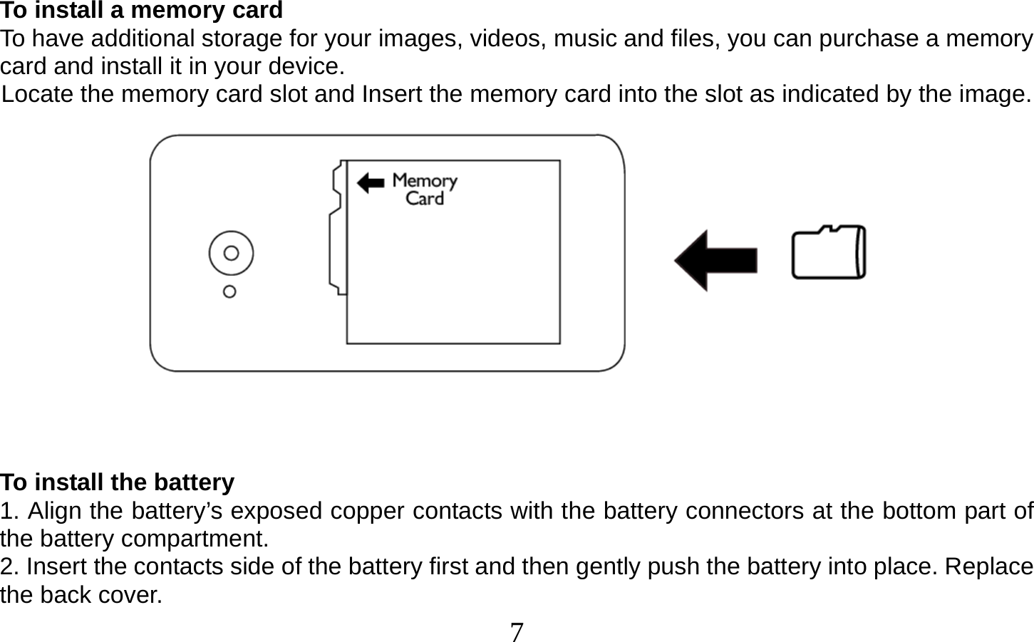  7    To install a memory card To have additional storage for your images, videos, music and files, you can purchase a memory card and install it in your device. Locate the memory card slot and Insert the memory card into the slot as indicated by the image.    To install the battery 1. Align the battery’s exposed copper contacts with the battery connectors at the bottom part of the battery compartment. 2. Insert the contacts side of the battery first and then gently push the battery into place. Replace the back cover. 