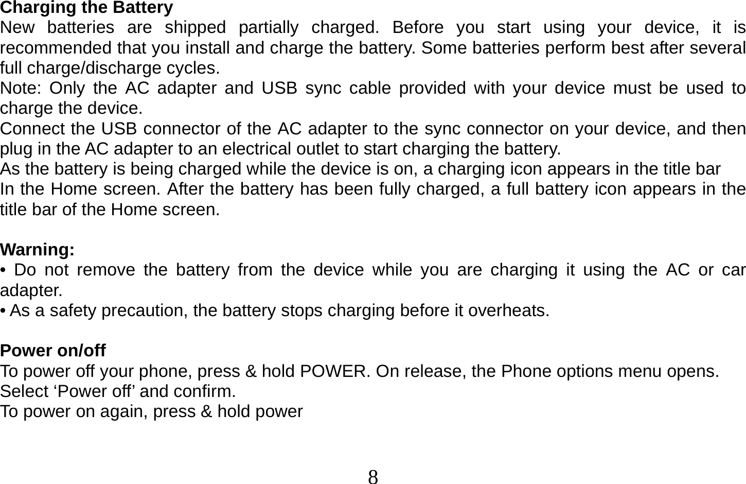  8   Charging the Battery New batteries are shipped partially charged. Before you start using your device, it is recommended that you install and charge the battery. Some batteries perform best after several full charge/discharge cycles. Note: Only the AC adapter and USB sync cable provided with your device must be used to charge the device. Connect the USB connector of the AC adapter to the sync connector on your device, and then plug in the AC adapter to an electrical outlet to start charging the battery. As the battery is being charged while the device is on, a charging icon appears in the title bar In the Home screen. After the battery has been fully charged, a full battery icon appears in the title bar of the Home screen.  Warning: • Do not remove the battery from the device while you are charging it using the AC or car adapter. • As a safety precaution, the battery stops charging before it overheats.  Power on/off To power off your phone, press &amp; hold POWER. On release, the Phone options menu opens. Select ‘Power off’ and confirm. To power on again, press &amp; hold power    