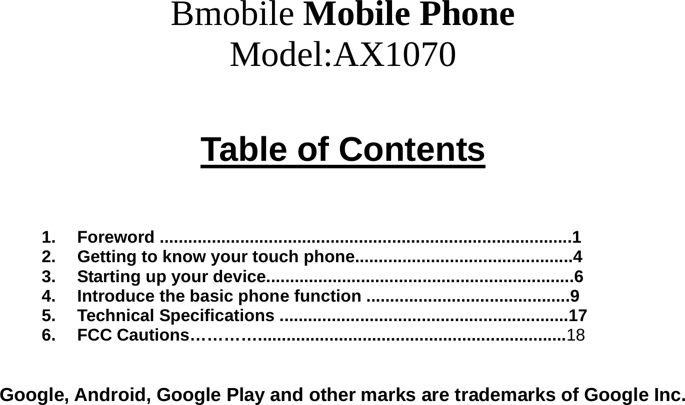  Bmobile Mobile Phone Model:AX1070  Table of Contents    1. Foreword .......................................................................................1 2.  Getting to know your touch phone..............................................4 3.  Starting up your device.................................................................6 4.  Introduce the basic phone function ...........................................9 5. Technical Specifications .............................................................17 6. FCC Cautions………….................................................................18   Google, Android, Google Play and other marks are trademarks of Google Inc.   