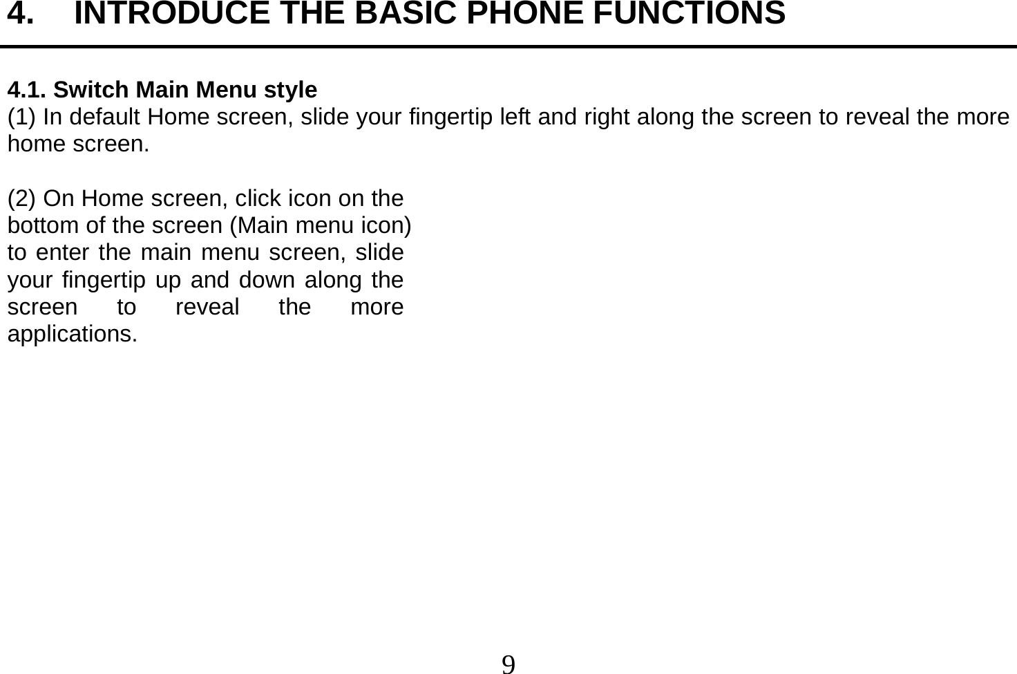  9  4.  INTRODUCE THE BASIC PHONE FUNCTIONS  4.1. Switch Main Menu style (1) In default Home screen, slide your fingertip left and right along the screen to reveal the more home screen.    (2) On Home screen, click icon on the bottom of the screen (Main menu icon) to enter the main menu screen, slide your fingertip up and down along the screen to reveal the more applications.             