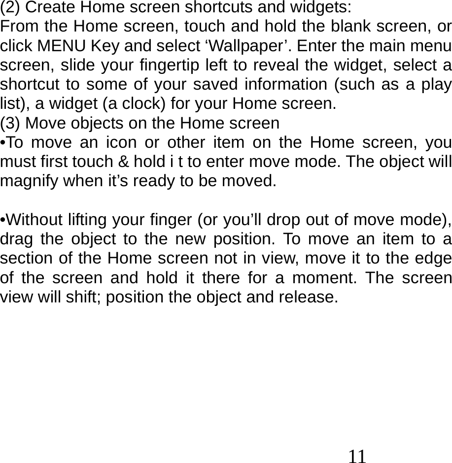  11   (2) Create Home screen shortcuts and widgets: From the Home screen, touch and hold the blank screen, or click MENU Key and select ‘Wallpaper’. Enter the main menu screen, slide your fingertip left to reveal the widget, select a shortcut to some of your saved information (such as a play list), a widget (a clock) for your Home screen. (3) Move objects on the Home screen •To move an icon or other item on the Home screen, you must first touch &amp; hold i t to enter move mode. The object will magnify when it’s ready to be moved.  •Without lifting your finger (or you’ll drop out of move mode), drag the object to the new position. To move an item to a section of the Home screen not in view, move it to the edge of the screen and hold it there for a moment. The screen view will shift; position the object and release.        