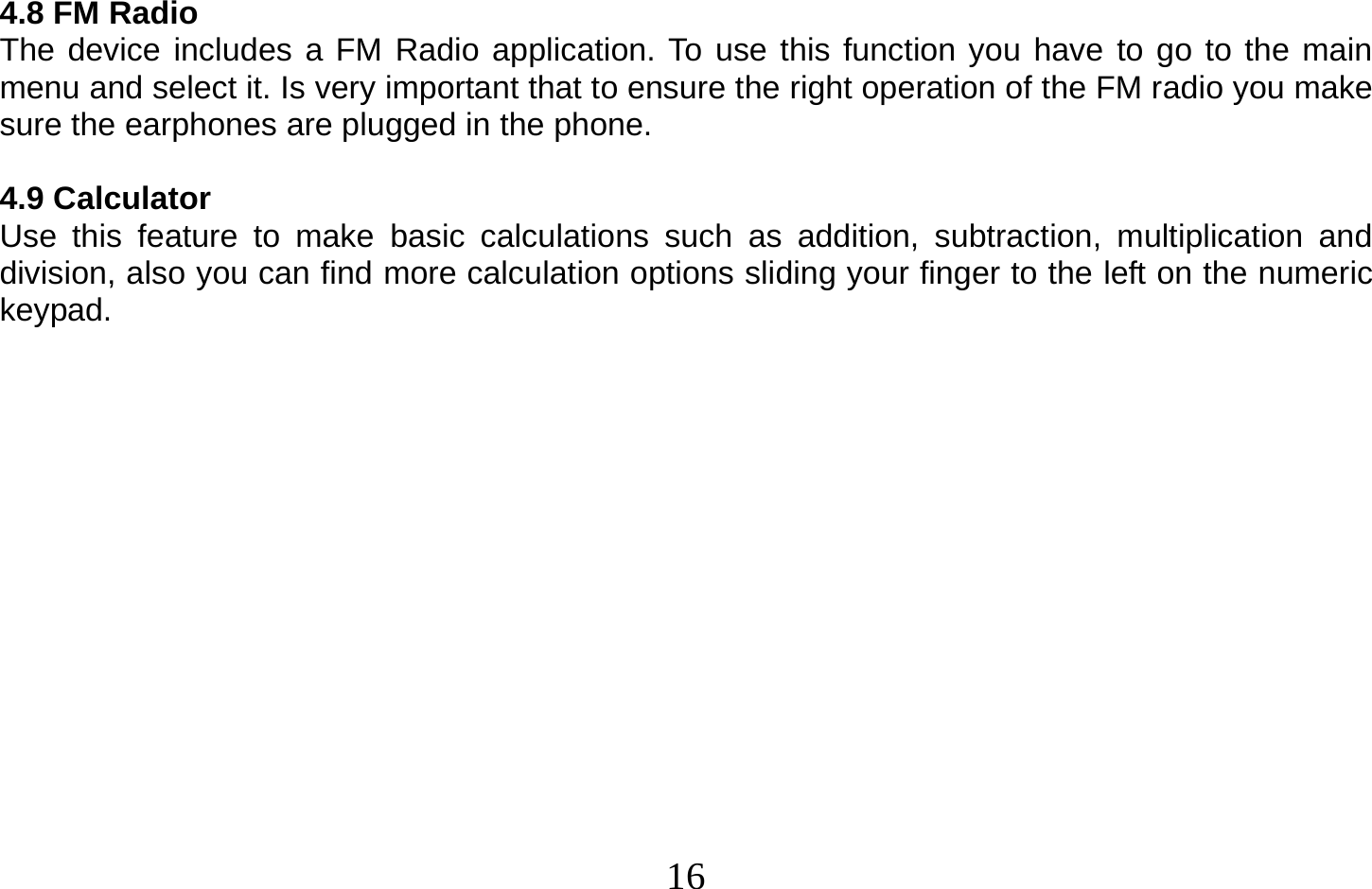  16   4.8 FM Radio The device includes a FM Radio application. To use this function you have to go to the main menu and select it. Is very important that to ensure the right operation of the FM radio you make sure the earphones are plugged in the phone.  4.9 Calculator Use this feature to make basic calculations such as addition, subtraction, multiplication and division, also you can find more calculation options sliding your finger to the left on the numeric keypad.  