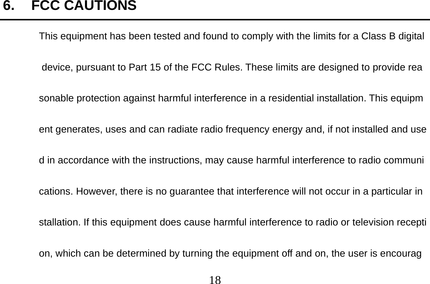  18  6. FCC CAUTIONS This equipment has been tested and found to comply with the limits for a Class B digital device, pursuant to Part 15 of the FCC Rules. These limits are designed to provide reasonable protection against harmful interference in a residential installation. This equipment generates, uses and can radiate radio frequency energy and, if not installed and used in accordance with the instructions, may cause harmful interference to radio communications. However, there is no guarantee that interference will not occur in a particular installation. If this equipment does cause harmful interference to radio or television reception, which can be determined by turning the equipment off and on, the user is encourag
