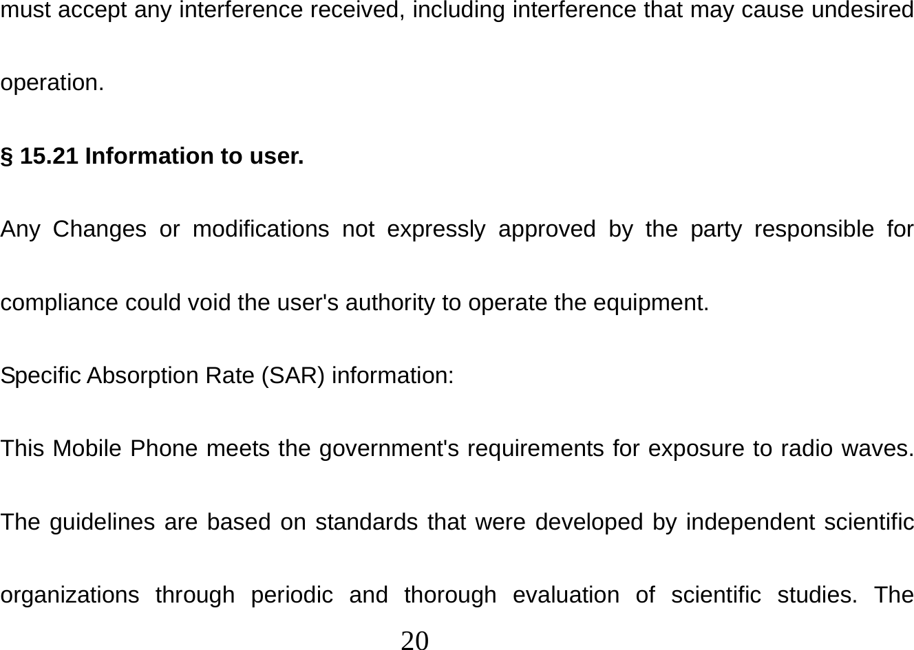  20  must accept any interference received, including interference that may cause undesired operation. § 15.21 Information to user. Any Changes or modifications not expressly approved by the party responsible for compliance could void the user&apos;s authority to operate the equipment. Specific Absorption Rate (SAR) information: This Mobile Phone meets the government&apos;s requirements for exposure to radio waves. The guidelines are based on standards that were developed by independent scientific organizations through periodic and thorough evaluation of scientific studies. The 