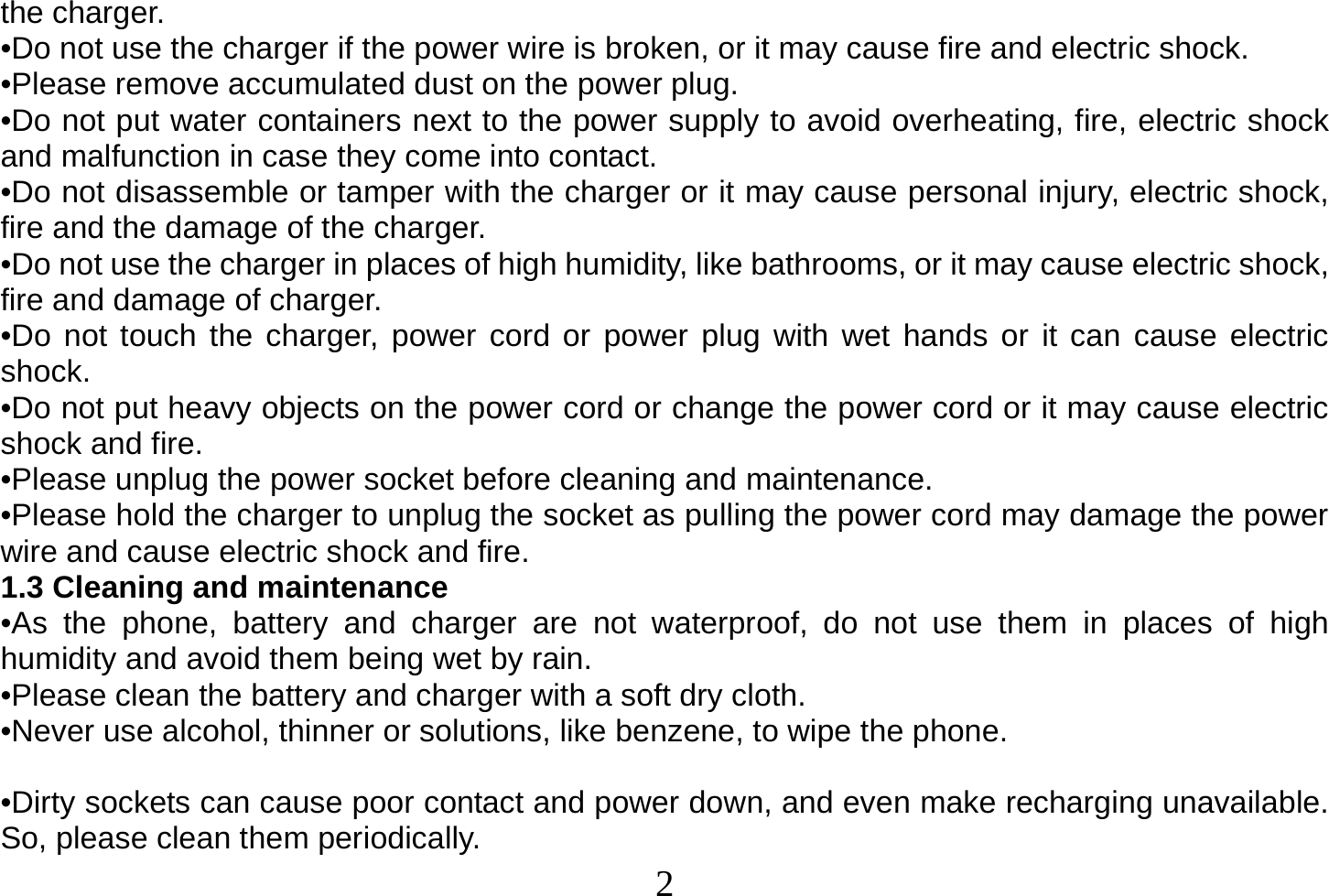  2  the charger. •Do not use the charger if the power wire is broken, or it may cause fire and electric shock. •Please remove accumulated dust on the power plug. •Do not put water containers next to the power supply to avoid overheating, fire, electric shock and malfunction in case they come into contact. •Do not disassemble or tamper with the charger or it may cause personal injury, electric shock, fire and the damage of the charger. •Do not use the charger in places of high humidity, like bathrooms, or it may cause electric shock, fire and damage of charger. •Do not touch the charger, power cord or power plug with wet hands or it can cause electric shock. •Do not put heavy objects on the power cord or change the power cord or it may cause electric shock and fire. •Please unplug the power socket before cleaning and maintenance. •Please hold the charger to unplug the socket as pulling the power cord may damage the power wire and cause electric shock and fire. 1.3 Cleaning and maintenance •As the phone, battery and charger are not waterproof, do not use them in places of high humidity and avoid them being wet by rain. •Please clean the battery and charger with a soft dry cloth. •Never use alcohol, thinner or solutions, like benzene, to wipe the phone.   •Dirty sockets can cause poor contact and power down, and even make recharging unavailable. So, please clean them periodically. 