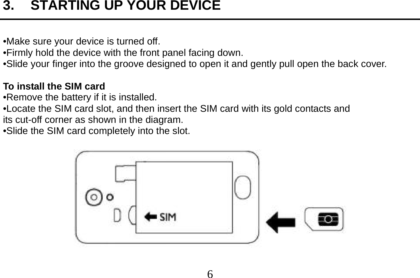  6  3.  STARTING UP YOUR DEVICE  •Make sure your device is turned off. •Firmly hold the device with the front panel facing down. •Slide your finger into the groove designed to open it and gently pull open the back cover.  To install the SIM card •Remove the battery if it is installed. •Locate the SIM card slot, and then insert the SIM card with its gold contacts and its cut-off corner as shown in the diagram. •Slide the SIM card completely into the slot.    