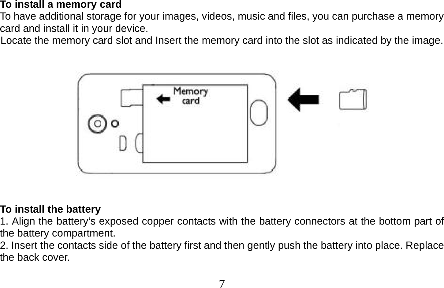  7   To install a memory card To have additional storage for your images, videos, music and files, you can purchase a memory card and install it in your device. Locate the memory card slot and Insert the memory card into the slot as indicated by the image.        To install the battery 1. Align the battery’s exposed copper contacts with the battery connectors at the bottom part of the battery compartment. 2. Insert the contacts side of the battery first and then gently push the battery into place. Replace the back cover.  