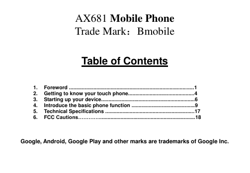  AX681 Mobile Phone Trade Mark：Bmobile  Table of Contents    1.  Foreword .......................................................................................1 2.  Getting to know your touch phone..............................................4 3.  Starting up your device.................................................................6 4.  Introduce the basic phone function ............................................9 5.  Technical Specifications ..............................................................17 6.  FCC Cautions…………...................................................................18    Google, Android, Google Play and other marks are trademarks of Google Inc.   