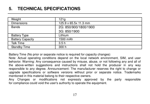  17  5.  TECHNICAL SPECIFICATIONS  Weight 121g Dimensions 125.9 x 65.5x 11.3 mm Bands 2G: 850/900/1800/1900 3G: 850/1900 Battery Type Lithium Battery Capacity 1500 mAh Talk Time 3.5 h Standby Time 300 h  Battery Time (No prior or separate notice is required for capacity changes) Note:  Actual  operating  conditions  depend  on  the  local  network  environment,  SIM,  and  user behavior. Warning: Any consequence caused by misuse, abuse, or not following any and all of the  above-written  suggestions  and  instructions  shall  not  hold  the  producer  in  any  way responsible to any degree.  Announcement: The manufacturer reserves the right  to  change or upgrade  specifications  or  software  versions  without  prior  or  separate  notice.  Trademarks mentioned in this material belong to their respective owners. Any    Changes    or    modifications    not    expressly    approved    by    the    party    responsible   for compliance could void the user&apos;s authority to operate the equipment.  