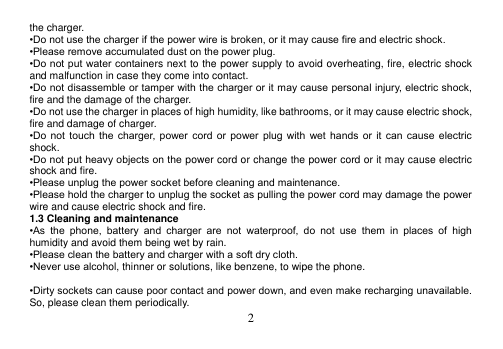  2  the charger. •Do not use the charger if the power wire is broken, or it may cause fire and electric shock. •Please remove accumulated dust on the power plug. •Do not put  water containers next to the power supply to avoid overheating, fire, electric shock and malfunction in case they come into contact. •Do not disassemble or tamper with the charger or it may cause personal injury, electric shock, fire and the damage of the charger. •Do not use the charger in places of high humidity, like bathrooms, or it may cause electric shock, fire and damage of charger. •Do  not  touch  the  charger,  power  cord  or  power  plug  with  wet  hands  or  it  can  cause  electric shock. •Do not put heavy objects on the power cord or change the power cord or it may cause electric shock and fire. •Please unplug the power socket before cleaning and maintenance. •Please hold the charger to unplug the socket as pulling the power cord may damage the power wire and cause electric shock and fire. 1.3 Cleaning and maintenance •As  the  phone,  battery  and  charger  are  not  waterproof,  do  not  use  them  in  places  of  high humidity and avoid them being wet by rain. •Please clean the battery and charger with a soft dry cloth. •Never use alcohol, thinner or solutions, like benzene, to wipe the phone.    •Dirty sockets can cause poor contact and power down, and even make recharging unavailable. So, please clean them periodically. 