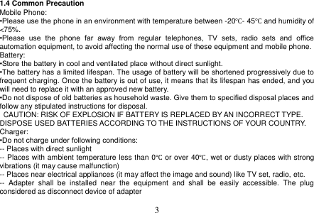  3  1.4 Common Precaution Mobile Phone: •Please use the phone in an environment with temperature between -20℃- 45℃ and humidity of &lt;75%. •Please  use  the  phone  far  away  from  regular  telephones,  TV  sets,  radio  sets  and  office automation equipment, to avoid affecting the normal use of these equipment and mobile phone. Battery: •Store the battery in cool and ventilated place without direct sunlight. •The battery has a limited lifespan. The usage of battery will be shortened progressively due to frequent charging. Once the battery is out of use, it means that its lifespan has ended, and you will need to replace it with an approved new battery. •Do not dispose of old batteries as household waste. Give them to specified disposal places and follow any stipulated instructions for disposal.   CAUTION: RISK OF EXPLOSION IF BATTERY IS REPLACED BY AN INCORRECT TYPE. DISPOSE USED BATTERIES ACCORDING TO THE INSTRUCTIONS OF YOUR COUNTRY. Charger: •Do not charge under following conditions: -- Places with direct sunlight -- Places with ambient temperature less than 0℃ or over 40℃, wet or dusty places with strong vibrations (it may cause malfunction) -- Places near electrical appliances (it may affect the image and sound) like TV set, radio, etc. --  Adapter  shall  be  installed  near  the  equipment  and  shall  be  easily  accessible.  The  plug considered as disconnect device of adapter  