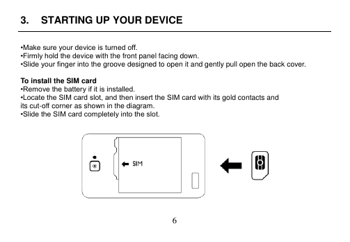  6  3.  STARTING UP YOUR DEVICE  •Make sure your device is turned off. •Firmly hold the device with the front panel facing down. •Slide your finger into the groove designed to open it and gently pull open the back cover.  To install the SIM card •Remove the battery if it is installed. •Locate the SIM card slot, and then insert the SIM card with its gold contacts and its cut-off corner as shown in the diagram. •Slide the SIM card completely into the slot.   