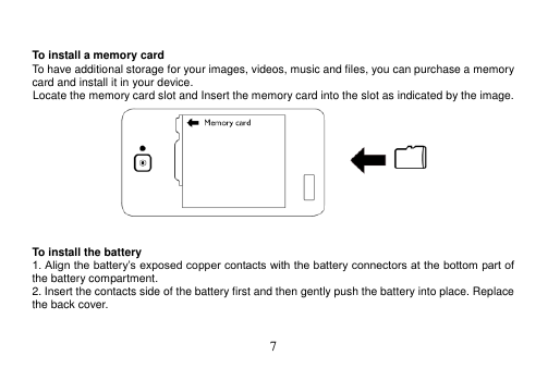  7    To install a memory card To have additional storage for your images, videos, music and files, you can purchase a memory card and install it in your device. Locate the memory card slot and Insert the memory card into the slot as indicated by the image.    To install the battery 1. Align the battery’s exposed copper contacts with the battery connectors at the bottom part of the battery compartment. 2. Insert the contacts side of the battery first and then gently push the battery into place. Replace the back cover.   