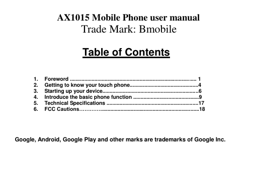  AX1015 Mobile Phone user manual Trade Mark: Bmobile  Table of Contents    1.  Foreword ....................................................................................... 1 2.  Getting to know your touch phone...............................................4 3.  Starting up your device..................................................................6 4.  Introduce the basic phone function .............................................9 5.  Technical Specifications ...............................................................17 6.  FCC Cautions…………....................................................................18     Google, Android, Google Play and other marks are trademarks of Google Inc.   