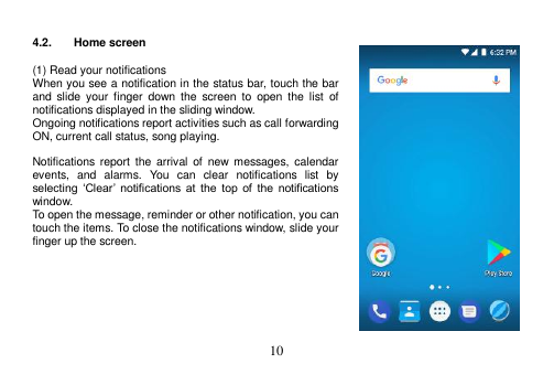  10   4.2.  Home screen  (1) Read your notifications When you see a notification in the status bar, touch the bar and  slide  your  finger  down  the  screen  to  open  the  list  of notifications displayed in the sliding window. Ongoing notifications report activities such as call forwarding ON, current call status, song playing.  Notifications report  the  arrival  of  new messages,  calendar events,  and  alarms.  You  can  clear  notifications  list  by selecting  ‘Clear’  notifications  at  the  top  of  the  notifications window. To open the message, reminder or other notification, you can touch the items. To close the notifications window, slide your finger up the screen.        