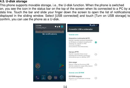  14  4.5. U-disk storage This phone supports movable storage, i.e., the U-disk function. When the phone is switched on, you see the icon in the status bar on the top of the screen when its connected to a PC by a data line. Touch the bar and slide your finger down the screen to open the list of notifications displayed in the  sliding window. Select  [USB connected] and touch [Turn on USB  storage] to confirm, you can use the phone as a U-disk.                     