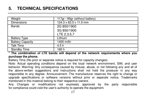 17 5. TECHNICAL SPECIFICATIONSWeight 117gr / 90gr (without battery) Dimensions 124.3 x 63.5 x 11.0 mm Bands 2G 850/1900 3G 850/1900 LTE 2,3,5,7 Battery Type Lithium Battery Capacity 1400 mAh Talk Time 4.5 h Standby Time 160 h *  The  combination  of  LTE  bands  will  depend  of  the  network  requirements where  you purchase the phone. Battery Time (No prior or separate notice is required for capacity changes) Note:  Actual  operating  conditions  depend  on  the  local  network  environment,  SIM,  and  user behavior. Warning: Any consequence caused by misuse, abuse, or not following any and all of the  above-written  suggestions  and  instructions  shall  not  hold  the  producer  in  any  way responsible to  any degree. Announcement: The manufacturer reserves the right to  change or upgrade  specifications  or  software  versions  without  prior  or  separate  notice.  Trademarks mentioned in this material belong to their respective owners. Any    Changes    or    modifications    not    expressly    approved    by    the    party    responsible for compliance could void the user&apos;s authority to operate the equipment. 