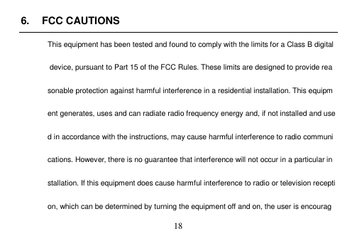 18 6. FCC CAUTIONSThis equipment has been tested and found to comply with the limits for a Class B digital device, pursuant to Part 15 of the FCC Rules. These limits are designed to provide reasonable protection against harmful interference in a residential installation. This equipment generates, uses and can radiate radio frequency energy and, if not installed and used in accordance with the instructions, may cause harmful interference to radio communications. However, there is no guarantee that interference will not occur in a particular installation. If this equipment does cause harmful interference to radio or television reception, which can be determined by turning the equipment off and on, the user is encourag