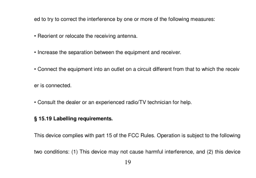 19 ed to try to correct the interference by one or more of the following measures: •Reorient or relocate the receiving antenna.•Increase the separation between the equipment and receiver. •Connect the equipment into an outlet on a circuit different from that to which the receiver is connected. •Consult the dealer or an experienced radio/TV technician for help. § 15.19 Labelling requirements. This device complies with part 15 of the FCC Rules. Operation is subject to the following two conditions: (1) This device may not cause harmful interference, and (2) this device 