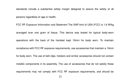 21 standards  include  a  substantial  safety  margin  designed  to  assure  the  safety  of  all persons regardless of age or health. FCC RF Exposure Information and Statement The SAR limit of USA (FCC) is 1.6 W/kg averaged  over  one  gram  of  tissue.  This  device  was  tested  for  typical  body-worn operations  with  the  back  of  the  handset  kept  10mm  for  body  worn.  To  maintain compliance with FCC RF exposure requirements, use accessories that maintain a 10mm for body worn. The use of belt clips, holsters and similar accessories should not contain metallic components in its assembly. The use of accessories that do not satisfy these requirements  may  not  comply  with  FCC  RF  exposure  requirements,  and  should  be 