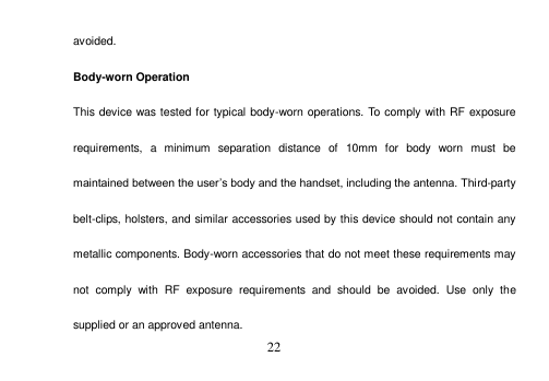 22 avoided. Body-worn Operation This device was tested for typical body-worn operations. To comply with RF exposure requirements,  a  minimum  separation  distance  of  10mm  for  body  worn  must  be maintained between the user’s body and the handset, including the antenna. Third-party belt-clips, holsters, and similar accessories used by this device should not contain any metallic components. Body-worn accessories that do not meet these requirements may not  comply  with  RF  exposure  requirements  and  should  be  avoided.  Use  only  the supplied or an approved antenna. 