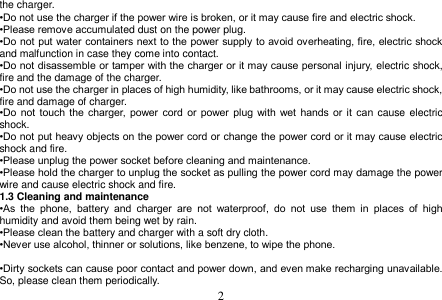  2  the charger. •Do not use the charger if the power wire is broken, or it may cause fire and electric shock. •Please remove accumulated dust on the power plug. •Do not put water containers next to the power supply to avoid overheating, fire, electric shock and malfunction in case they come into contact. •Do not disassemble or tamper with the charger or it may cause personal injury, electric shock, fire and the damage of the charger. •Do not use the charger in places of high humidity, like bathrooms, or it may cause electric shock, fire and damage of charger. •Do  not  touch the  charger,  power  cord  or power plug  with  wet  hands  or  it can cause electric shock. •Do not put heavy objects on the power cord or change the power cord or it may cause electric shock and fire. •Please unplug the power socket before cleaning and maintenance. •Please hold the charger to unplug the socket as pulling the power cord may damage the power wire and cause electric shock and fire. 1.3 Cleaning and maintenance •As  the  phone,  battery  and  charger  are  not  waterproof,  do  not  use  them  in  places  of  high humidity and avoid them being wet by rain. •Please clean the battery and charger with a soft dry cloth. •Never use alcohol, thinner or solutions, like benzene, to wipe the phone.    •Dirty sockets can cause poor contact and power down, and even make recharging unavailable. So, please clean them periodically. 