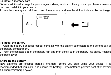  7  To install a memory card To have additional storage for your images, videos, music and files, you can purchase a memory card and install it in your device. Locate the memory card slot and Insert the memory card into the slot as indicated by the image.    To install the battery 1. Align the battery’s exposed copper contacts with the battery connectors at the bottom part of the battery compartment. 2. Insert the contacts side of the battery first and then gently push the battery into place. Replace the back cover.  Charging the Battery New  batteries  are  shipped  partially  charged.  Before  you  start  using  your  device,  it  is recommended that you install and charge the battery. Some batteries perform best after several full charge/discharge cycles. 