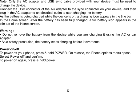  8  Note: Only the AC  adapter and  USB sync  cable  provided  with your  device must be  used to charge the device. Connect the USB connector of the AC adapter to the sync connector on your device, and then plug in the AC adapter to an electrical outlet to start charging the battery. As the battery is being charged while the device is on, a charging icon appears in the title bar In the Home screen. After the battery has been fully charged, a full battery icon appears in the title bar of the Home screen.  Warning: •  Do  not  remove  the  battery  from  the  device  while  you  are  charging  it  using  the  AC  or  car adapter. • As a safety precaution, the battery stops charging before it overheats.  Power on/off To power off your phone, press &amp; hold POWER. On release, the Phone options menu opens. Select ‘Power off’ and confirm. To power on again, press &amp; hold power     