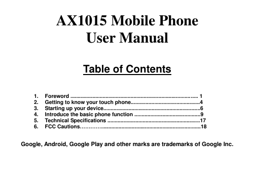  AX1015 Mobile Phone   User Manual  Table of Contents    1.  Foreword ....................................................................................... 1 2.  Getting to know your touch phone...............................................4 3.  Starting up your device..................................................................6 4.  Introduce the basic phone function .............................................9 5.  Technical Specifications ...............................................................17 6.  FCC Cautions…………....................................................................18  Google, Android, Google Play and other marks are trademarks of Google Inc.  