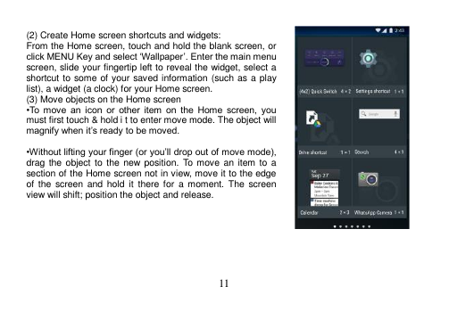 11   (2) Create Home screen shortcuts and widgets: From the Home screen, touch and hold the blank screen, or click MENU Key and select ‘Wallpaper’. Enter the main menu screen, slide your fingertip left to reveal the widget, select a shortcut to some of your saved information (such as a play list), a widget (a clock) for your Home screen. (3) Move objects on the Home screen •To  move  an  icon  or  other  item  on  the  Home  screen,  you must first touch &amp; hold i t to enter move mode. The object will magnify when it’s ready to be moved.  •Without lifting your finger (or you’ll drop out of move mode), drag the object  to  the new  position.  To  move an item to  a section of the Home screen not in view, move it to the edge of  the  screen  and  hold  it there  for  a moment.  The screen view will shift; position the object and release.        