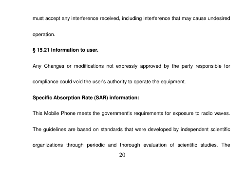  20  must accept any interference received, including interference that may cause undesired operation. § 15.21 Information to user. Any  Changes  or  modifications  not  expressly  approved  by  the  party  responsible  for compliance could void the user&apos;s authority to operate the equipment. Specific Absorption Rate (SAR) information: This Mobile Phone meets the government&apos;s requirements for exposure to radio waves. The guidelines are based on standards that were developed by independent scientific organizations  through  periodic  and  thorough  evaluation  of  scientific  studies.  The 