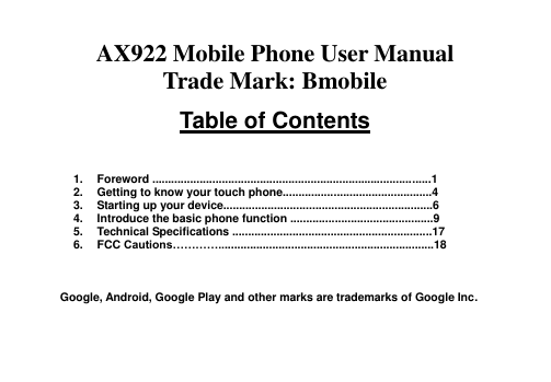   AX922 Mobile Phone User Manual Trade Mark: Bmobile  Table of Contents    1.  Foreword ........................................................................................1   2.  Getting to know your touch phone...............................................4 3.  Starting up your device..................................................................6 4.  Introduce the basic phone function .............................................9 5.  Technical Specifications ...............................................................17 6.  FCC Cautions…………....................................................................18    Google, Android, Google Play and other marks are trademarks of Google Inc.   