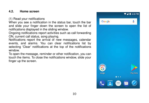  10   4.2.  Home screen  (1) Read your notifications When you see a notification in the status bar, touch the bar and  slide  your  finger down  the  screen  to  open  the  list  of notifications displayed in the sliding window. Ongoing notifications report activities such as call forwarding ON, current call status, song playing. Notifications report  the  arrival  of  new  messages,  calendar events,  and  alarms.  You  can  clear  notifications  list  by selecting  ‘Clear’  notifications  at  the  top  of  the  notifications window. To open the message, reminder or other notification, you can touch the items. To close the notifications window, slide your finger up the screen.         